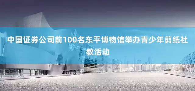 中国证券公司前100名东平博物馆举办青少年剪纸社教活动