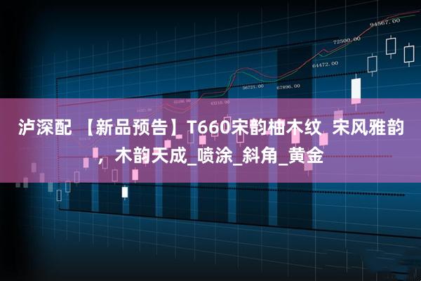 泸深配 【新品预告】T660宋韵柚木纹  宋风雅韵，木韵天成_喷涂_斜角_黄金