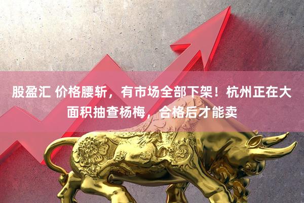 股盈汇 价格腰斩，有市场全部下架！杭州正在大面积抽查杨梅，合格后才能卖