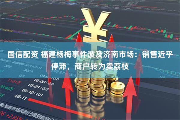 国信配资 福建杨梅事件波及济南市场：销售近乎停滞，商户转为卖荔枝