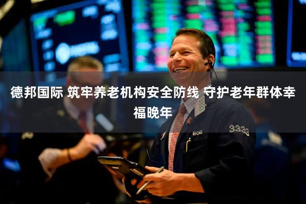 德邦国际 筑牢养老机构安全防线 守护老年群体幸福晚年