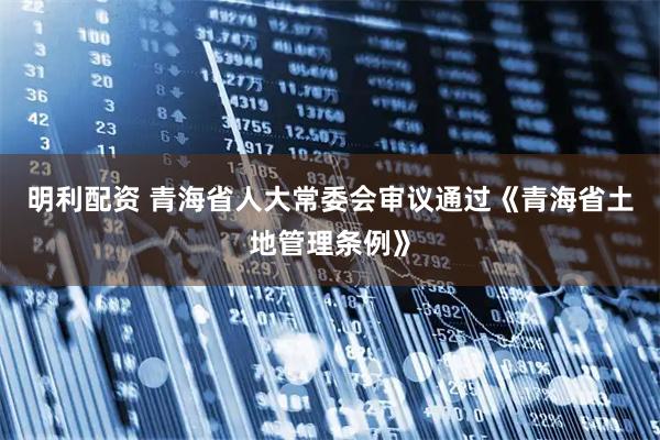 明利配资 青海省人大常委会审议通过《青海省土地管理条例》