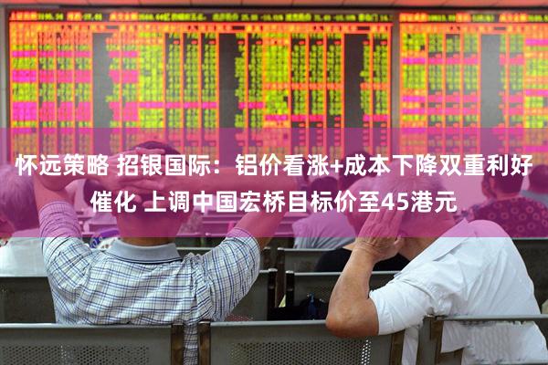 怀远策略 招银国际：铝价看涨+成本下降双重利好催化 上调中国宏桥目标价至45港元