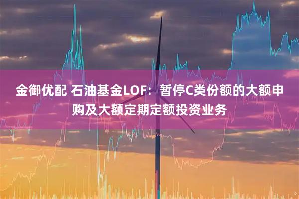 金御优配 石油基金LOF：暂停C类份额的大额申购及大额定期定额投资业务
