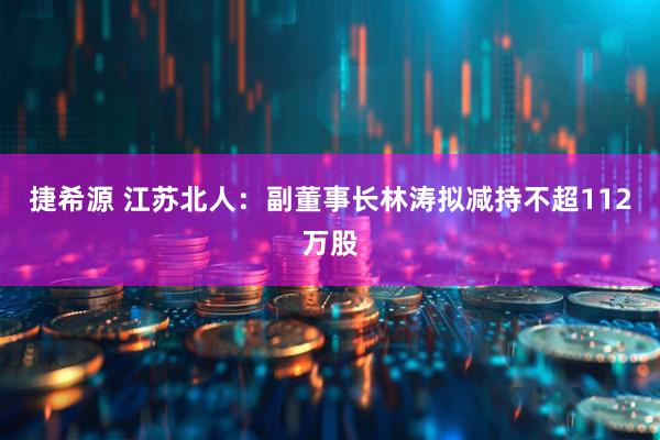 捷希源 江苏北人：副董事长林涛拟减持不超112万股