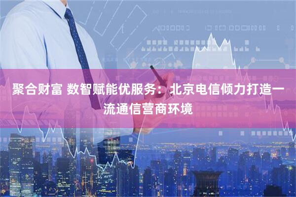 聚合财富 数智赋能优服务：北京电信倾力打造一流通信营商环境