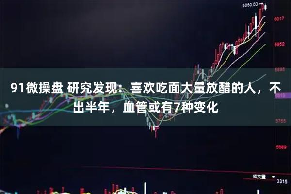 91微操盘 研究发现：喜欢吃面大量放醋的人，不出半年，血管或有7种变化