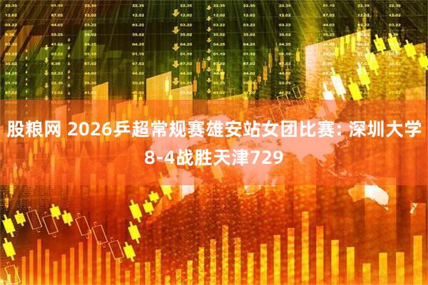 股粮网 2026乒超常规赛雄安站女团比赛: 深圳大学8-4战胜天津729
