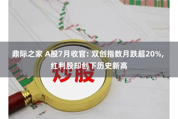 鼎际之家 A股7月收官: 双创指数月跌超20%, 红利股却创下历史新高