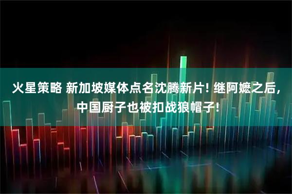 火星策略 新加坡媒体点名沈腾新片! 继阿嬷之后, 中国厨子也被扣战狼帽子!