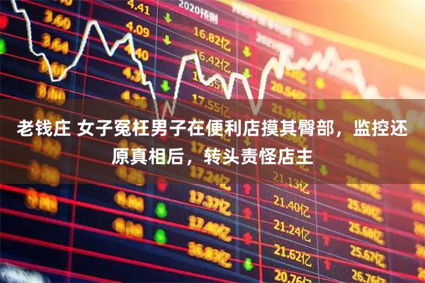 老钱庄 女子冤枉男子在便利店摸其臀部，监控还原真相后，转头责怪店主