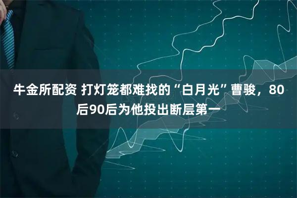 牛金所配资 打灯笼都难找的“白月光”曹骏，80后90后为他投出断层第一