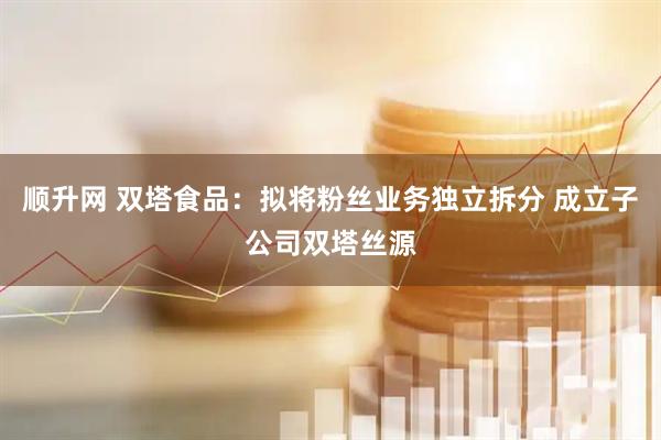 顺升网 双塔食品：拟将粉丝业务独立拆分 成立子公司双塔丝源