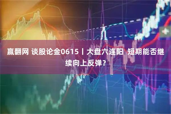 赢翻网 谈股论金0615丨大盘六连阳  短期能否继续向上反弹？